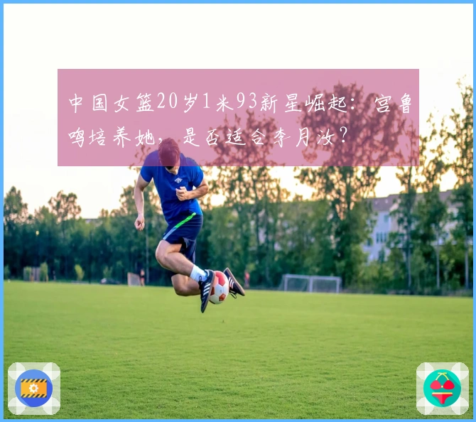 中国女篮20岁1米93新星崛起：宫鲁鸣培养她，是否适合李月汝？