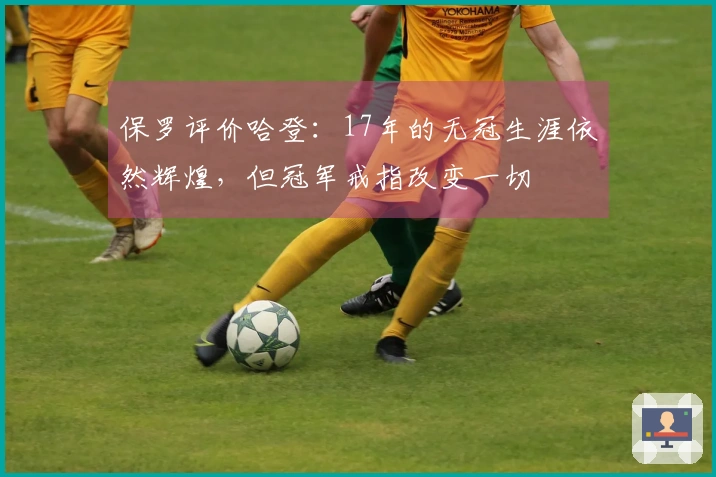 保罗评价哈登：17年的无冠生涯依然辉煌，但冠军戒指改变一切