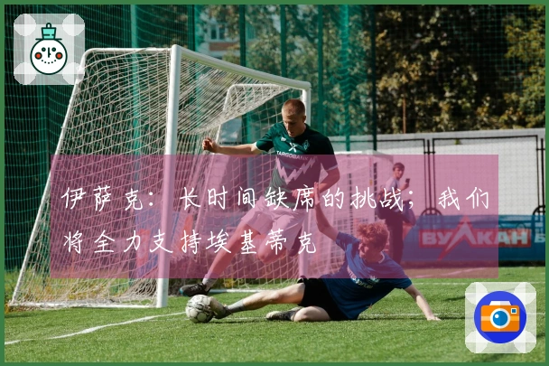 伊萨克：长时间缺席的挑战；我们将全力支持埃基蒂克