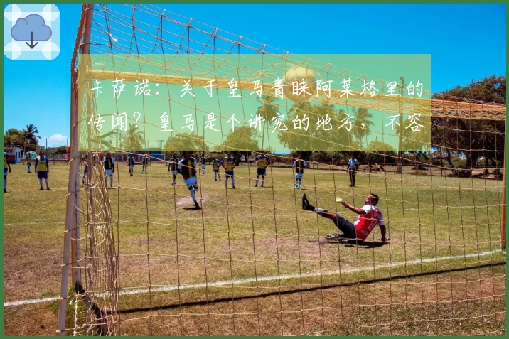 卡萨诺：关于皇马青睐阿莱格里的传闻？皇马是个讲究的地方，不容忽视