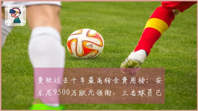 曼联过去十年最高转会费用榜：安东尼9500万欧元领衔，三名球员已离开球队