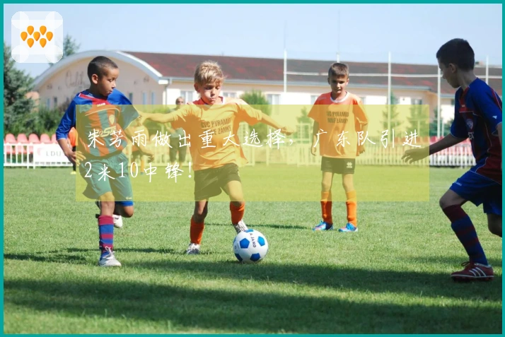 朱芳雨做出重大选择，广东队引进2米10中锋！