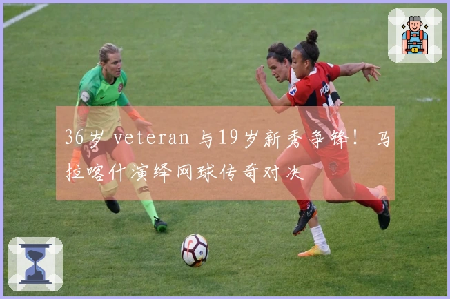 36岁 veteran 与19岁新秀争锋！马拉喀什演绎网球传奇对决
