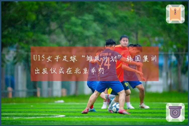 U15女子足球“雏凤计划”韩国集训出发仪式在北京举行