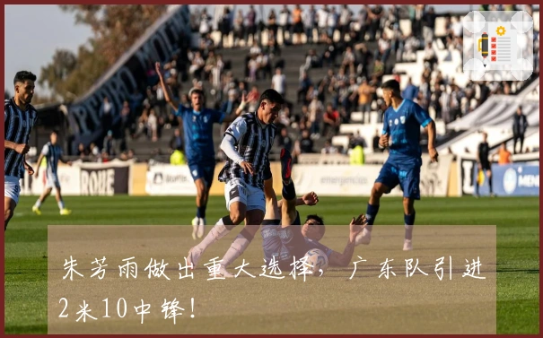 朱芳雨做出重大选择，广东队引进2米10中锋！