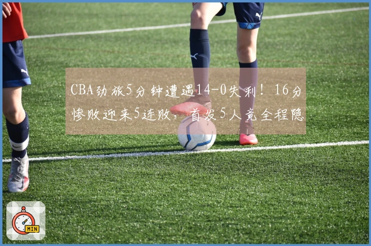 CBA劲旅5分钟遭遇14-0失利！16分惨败迎来5连败，首发5人竟全程隐身无一上双