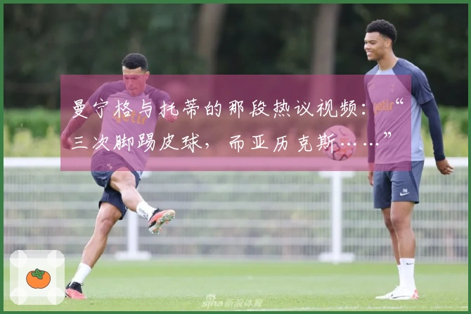 曼宁格与托蒂的那段热议视频：“三次脚踢皮球，而亚历克斯……”