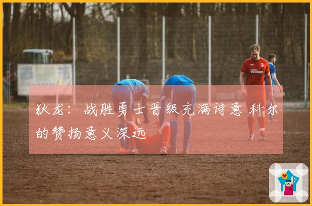 狄龙：战胜勇士晋级充满诗意 科尔的赞扬意义深远