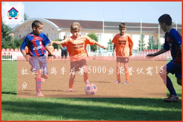 杜兰特离季后赛5000分荣誉仅需15分