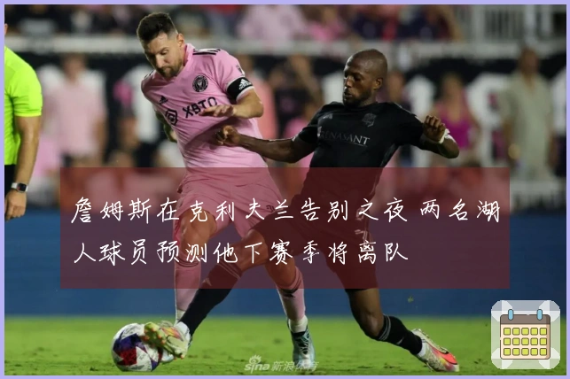 詹姆斯在克利夫兰告别之夜 两名湖人球员预测他下赛季将离队