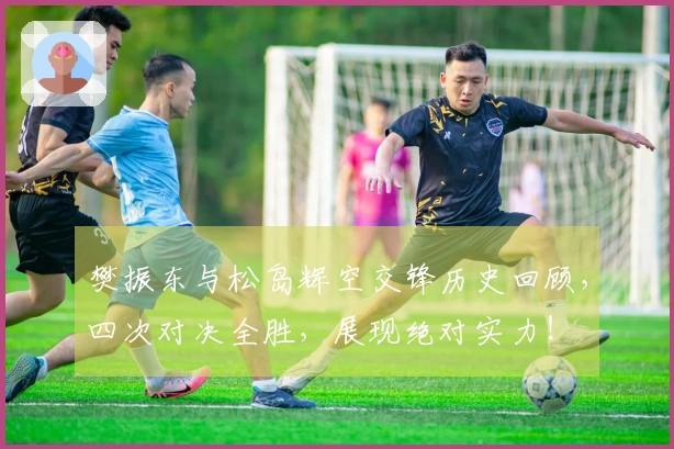 樊振东与松岛辉空交锋历史回顾，四次对决全胜，展现绝对实力！